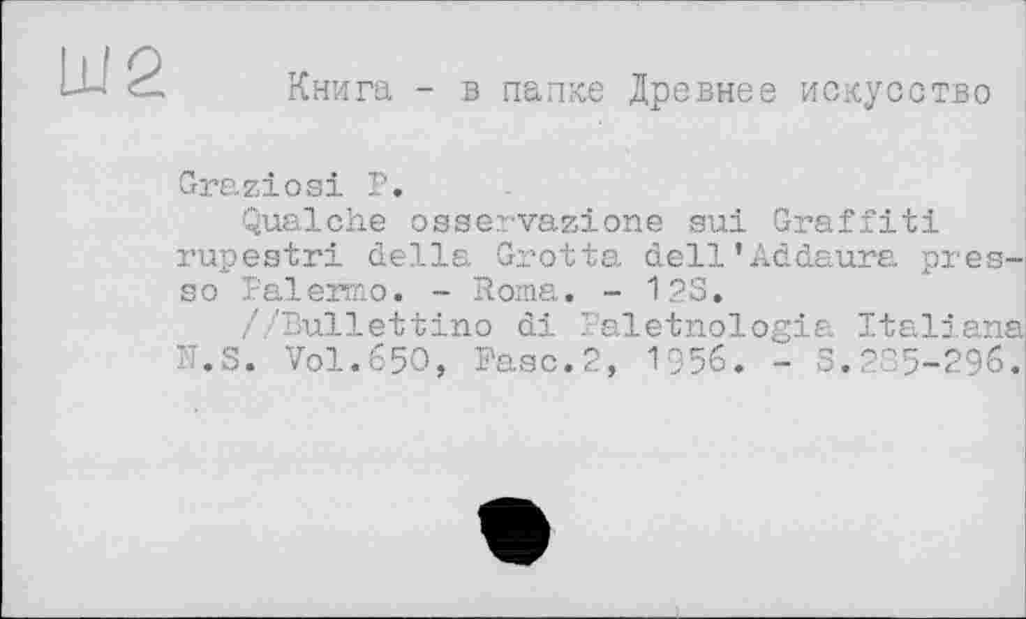 ﻿Книга - в папке Древнее искусство
Graziös! P.
Qualche osservazione su! Graffiti rupestri della Grotta dell’Addaura presse Palermo. - Roma. - 12S.
//Bullettino di Paletnologia Italiana IT.S. Vol.650, Paso.2, 1956. - 3.285-296.